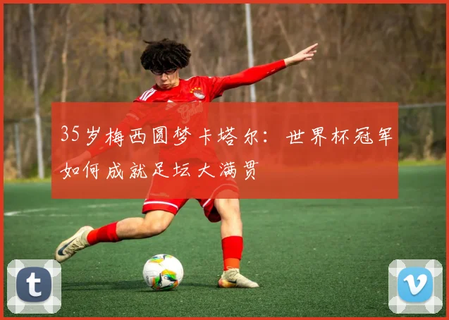 35岁梅西圆梦卡塔尔:世界杯冠军如何成就足坛大满贯