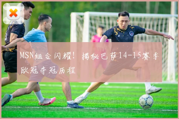 MSN组合闪耀！揭秘巴萨14-15赛季欧冠夺冠历程