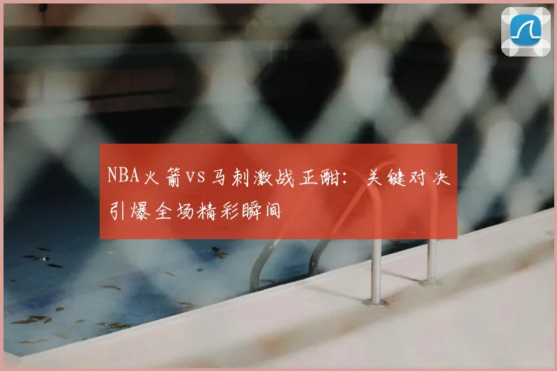 NBA火箭vs马刺激战正酣：关键对决引爆全场精彩瞬间