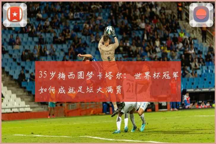 35岁梅西圆梦卡塔尔：世界杯冠军如何成就足坛大满贯