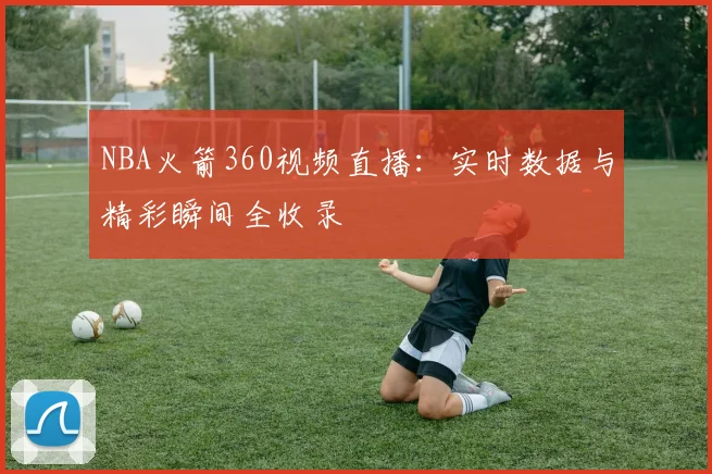 NBA火箭360视频直播：实时数据与精彩瞬间全收录